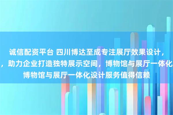诚信配资平台 四川博达至成专注展厅效果设计,专业团队经验丰富,助力企业打造独特展示空间,博物馆与展厅一体化设计服务值得信赖