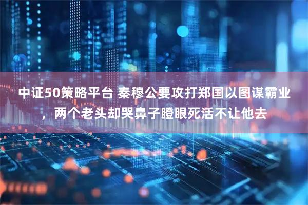 中证50策略平台 秦穆公要攻打郑国以图谋霸业，两个老头却哭鼻子瞪眼死活不让他去